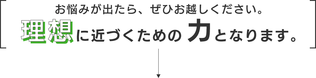 お悩みが出たら、ぜひお越しください。理想に近づくための力になります。